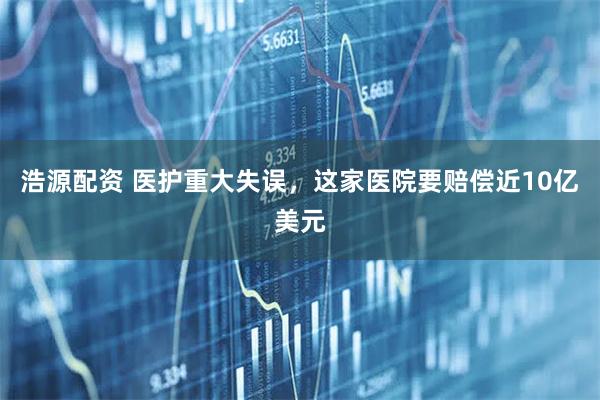 浩源配资 医护重大失误，这家医院要赔偿近10亿美元