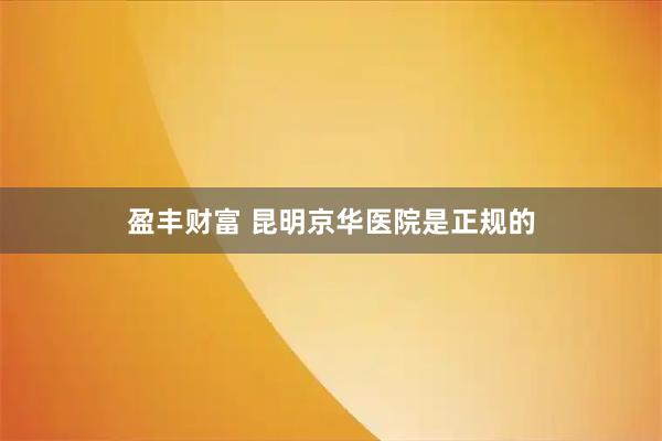 盈丰财富 昆明京华医院是正规的