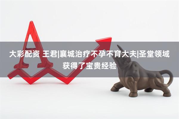 大彩配资 王君|襄城治疗不孕不育大夫|圣堂领域获得了宝贵经验
