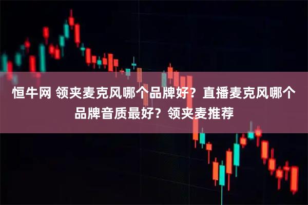 恒牛网 领夹麦克风哪个品牌好？直播麦克风哪个品牌音质最好？领夹麦推荐