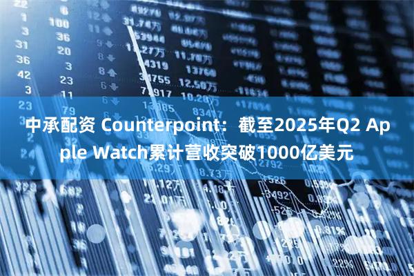 中承配资 Counterpoint：截至2025年Q2 Apple Watch累计营收突破1000亿美元