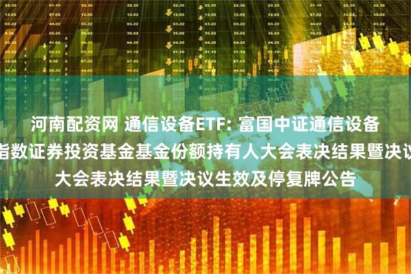 河南配资网 通信设备ETF: 富国中证通信设备主题交易型开放式指数证券投资基金基金份额持有人大会表决结果暨决议生效及停复牌公告