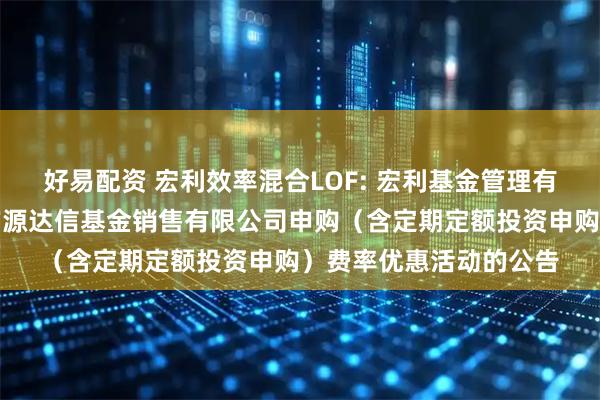 好易配资 宏利效率混合LOF: 宏利基金管理有限公司关于参加北京广源达信基金销售有限公司申购(含定期定额投资申购)费率优惠活动的公告