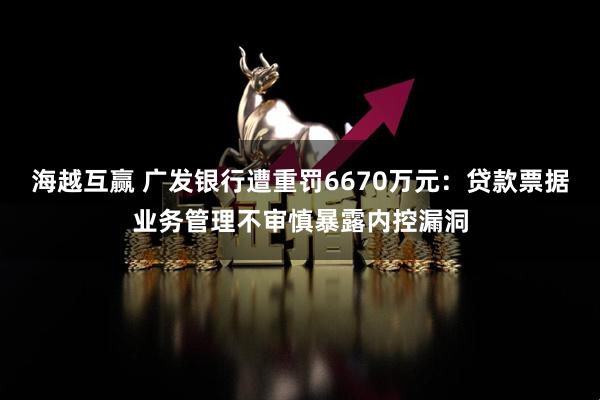 海越互赢 广发银行遭重罚6670万元：贷款票据业务管理不审慎暴露内控漏洞