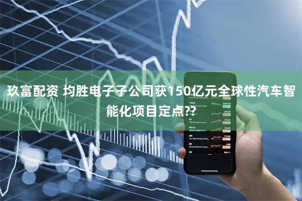 玖富配资 均胜电子子公司获150亿元全球性汽车智能化项目定点??
