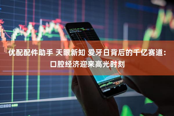 优配配件助手 天眼新知 爱牙日背后的千亿赛道：口腔经济迎来高光时刻