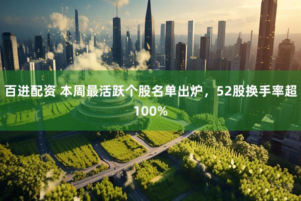 百进配资 本周最活跃个股名单出炉，52股换手率超100%