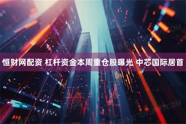 恒财网配资 杠杆资金本周重仓股曝光 中芯国际居首