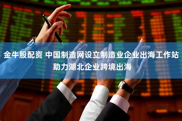 金牛股配资 中国制造网设立制造业企业出海工作站 助力湖北企业跨境出海