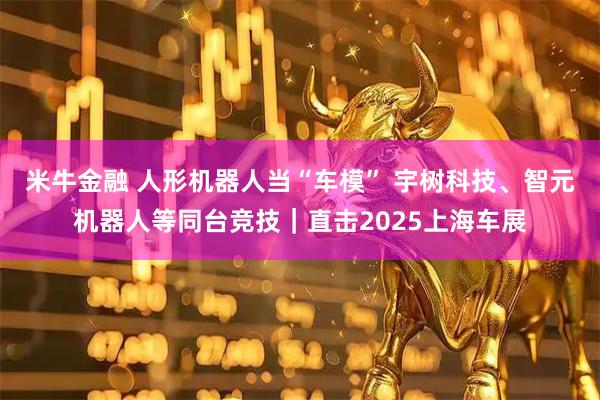 米牛金融 人形机器人当“车模” 宇树科技、智元机器人等同台竞技｜直击2025上海车展