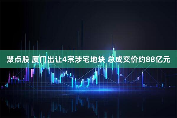 聚点股 厦门出让4宗涉宅地块 总成交价约88亿元