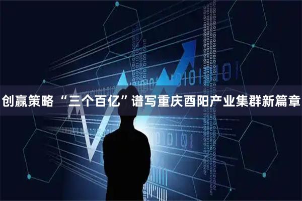 创赢策略 “三个百亿”谱写重庆酉阳产业集群新篇章