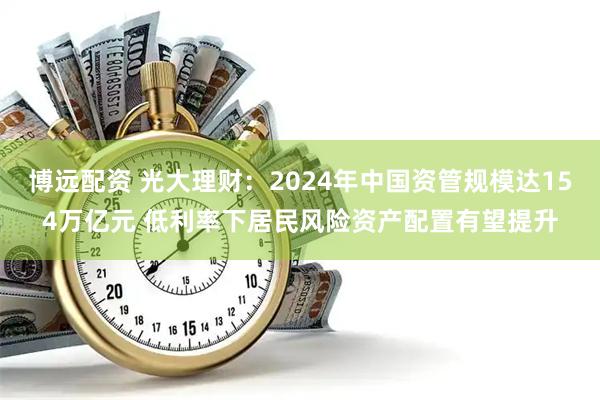 博远配资 光大理财：2024年中国资管规模达154万亿元 低利率下居民风险资产配置有望提升