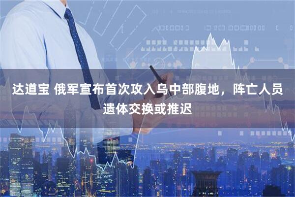 达道宝 俄军宣布首次攻入乌中部腹地，阵亡人员遗体交换或推迟