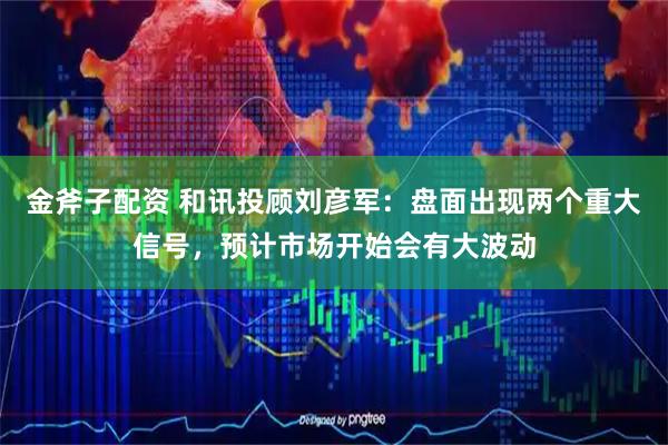 金斧子配资 和讯投顾刘彦军：盘面出现两个重大信号，预计市场开始会有大波动
