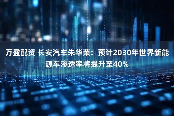 万盈配资 长安汽车朱华荣：预计2030年世界新能源车渗透率将提升至40%