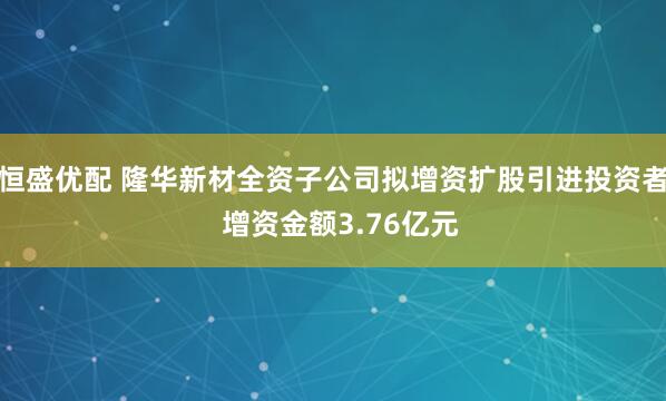 恒盛优配 隆华新材全资子公司拟增资扩股引进投资者  增资金额3.76亿元