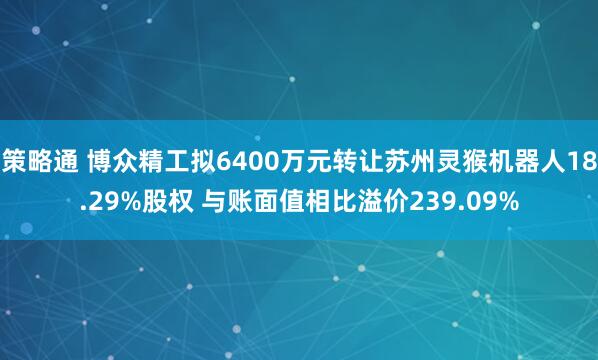 策略通 博众精工拟6400万元转让苏州灵猴机器人18.29%股权 与账面值相比溢价239.09%