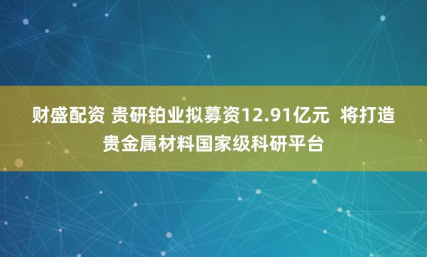 财盛配资 贵研铂业拟募资12.91亿元  将打造贵金属材料国家级科研平台