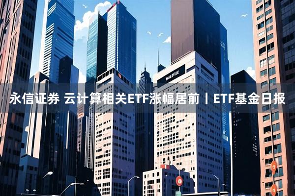 永信证券 云计算相关ETF涨幅居前丨ETF基金日报