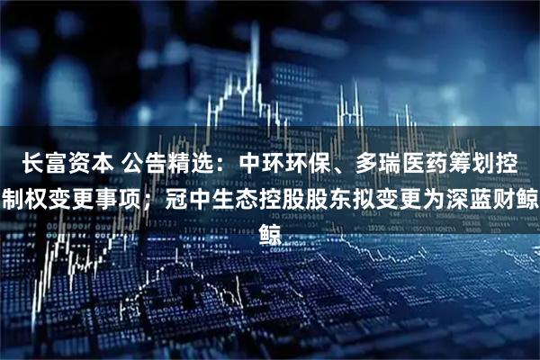 长富资本 公告精选：中环环保、多瑞医药筹划控制权变更事项；冠中生态控股股东拟变更为深蓝财鲸