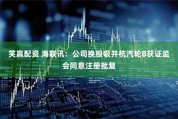 笑赢配资 海联讯：公司换股吸并杭汽轮B获证监会同意注册批复