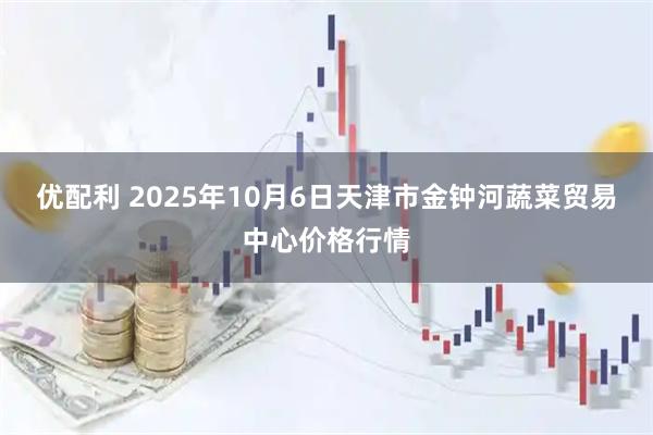 优配利 2025年10月6日天津市金钟河蔬菜贸易中心价格行情