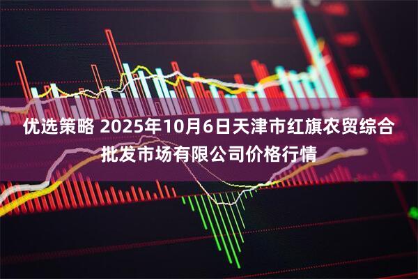 优选策略 2025年10月6日天津市红旗农贸综合批发市场有限公司价格行情