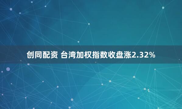 创同配资 台湾加权指数收盘涨2.32%