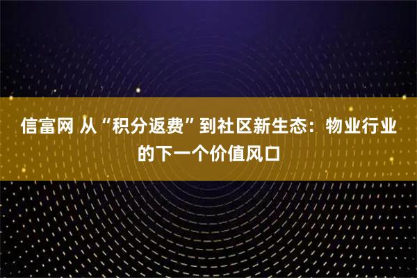 信富网 从“积分返费”到社区新生态：物业行业的下一个价值风口
