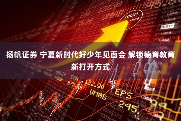 扬帆证券 宁夏新时代好少年见面会 解锁德育教育新打开方式