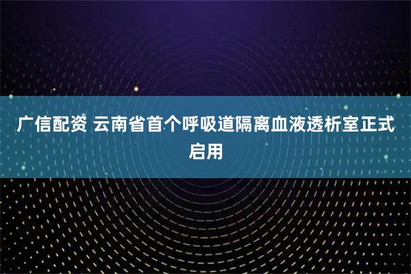 广信配资 云南省首个呼吸道隔离血液透析室正式启用