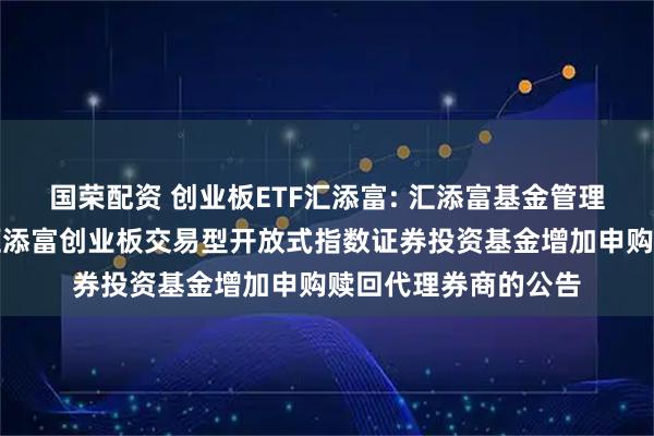 国荣配资 创业板ETF汇添富: 汇添富基金管理股份有限公司关于汇添富创业板交易型开放式指数证券投资基金增加申购赎回代理券商的公告