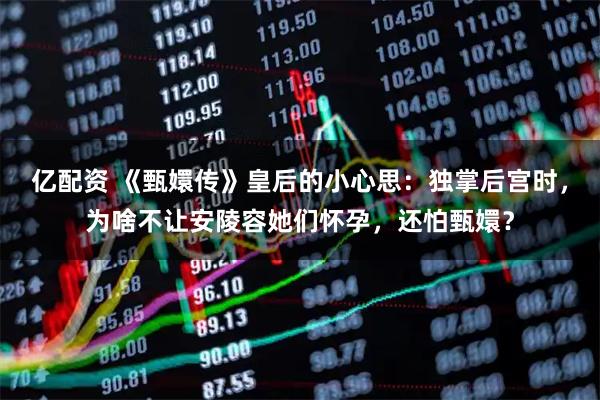 亿配资 《甄嬛传》皇后的小心思：独掌后宫时，为啥不让安陵容她们怀孕，还怕甄嬛？