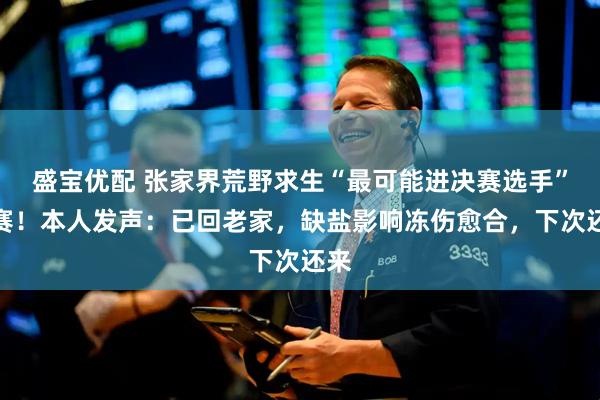 盛宝优配 张家界荒野求生“最可能进决赛选手”退赛!本人发声:已回老家,缺盐影响冻伤愈合,下次还来