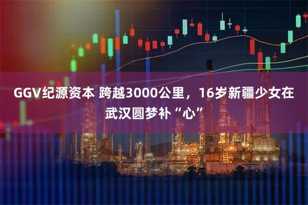 GGV纪源资本 跨越3000公里，16岁新疆少女在武汉圆梦补“心”