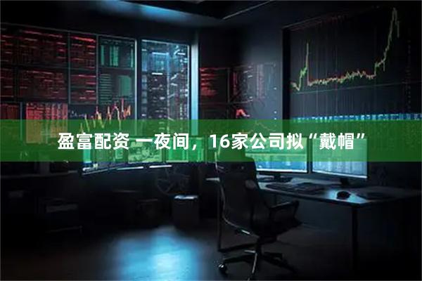盈富配资 一夜间，16家公司拟“戴帽”