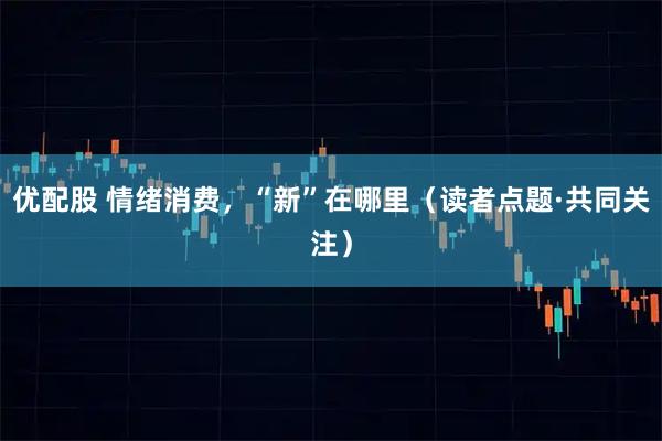 优配股 情绪消费，“新”在哪里（读者点题·共同关注）
